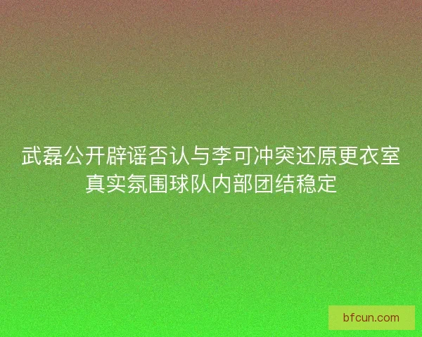 武磊公开辟谣否认与李可冲突还原更衣室真实氛围球队内部团结稳定