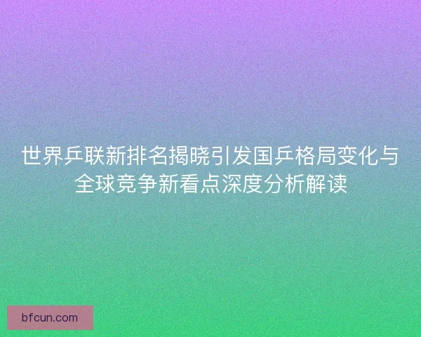 世界乒联新排名揭晓引发国乒格局变化与全球竞争新看点深度分析解读