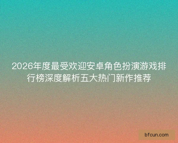 2026年度最受欢迎安卓角色扮演游戏排行榜深度解析五大热门新作推荐