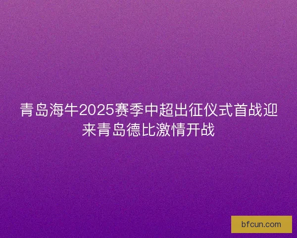青岛海牛2025赛季中超出征仪式首战迎来青岛德比激情开战