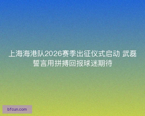 上海海港队2026赛季出征仪式启动 武磊誓言用拼搏回报球迷期待