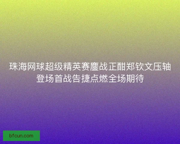 珠海网球超级精英赛鏖战正酣郑钦文压轴登场首战告捷点燃全场期待