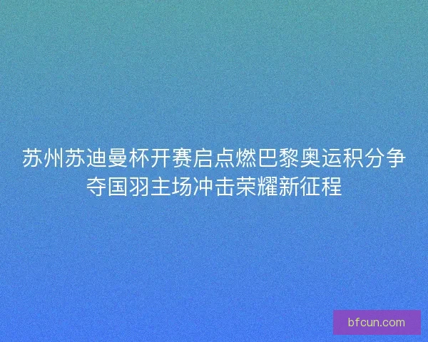 苏州苏迪曼杯开赛启点燃巴黎奥运积分争夺国羽主场冲击荣耀新征程