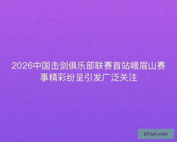 2026中国击剑俱乐部联赛首站峨眉山赛事精彩纷呈引发广泛关注