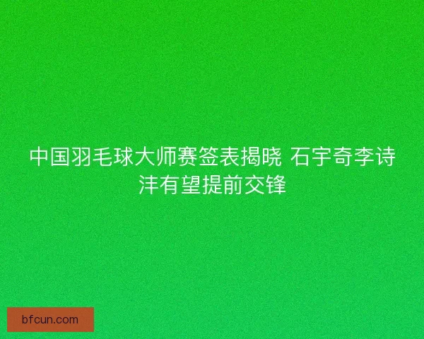中国羽毛球大师赛签表揭晓 石宇奇李诗沣有望提前交锋