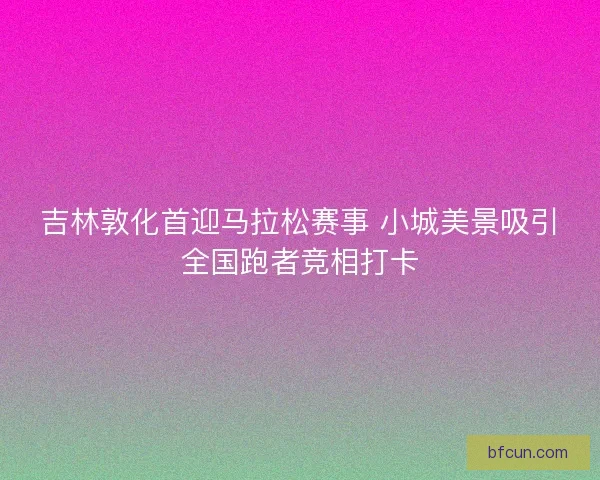 吉林敦化首迎马拉松赛事 小城美景吸引全国跑者竞相打卡
