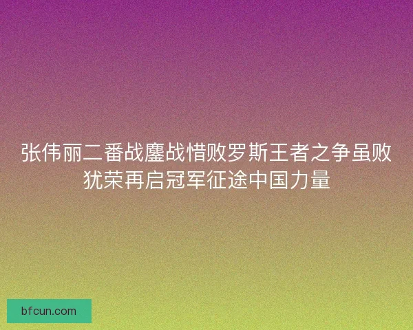 张伟丽二番战鏖战惜败罗斯王者之争虽败犹荣再启冠军征途中国力量