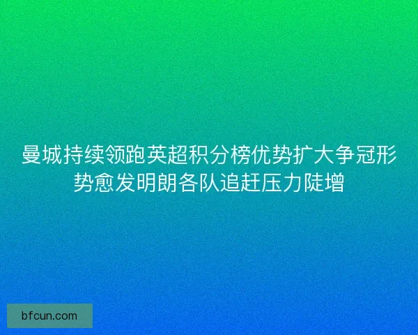 曼城持续领跑英超积分榜优势扩大争冠形势愈发明朗各队追赶压力陡增