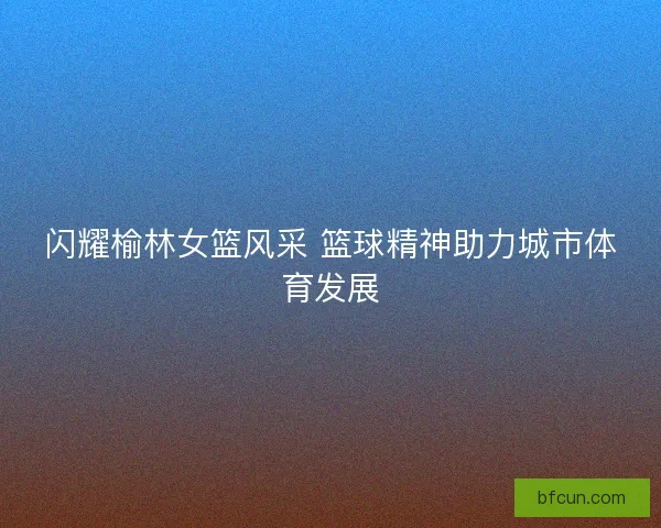 闪耀榆林女篮风采 篮球精神助力城市体育发展