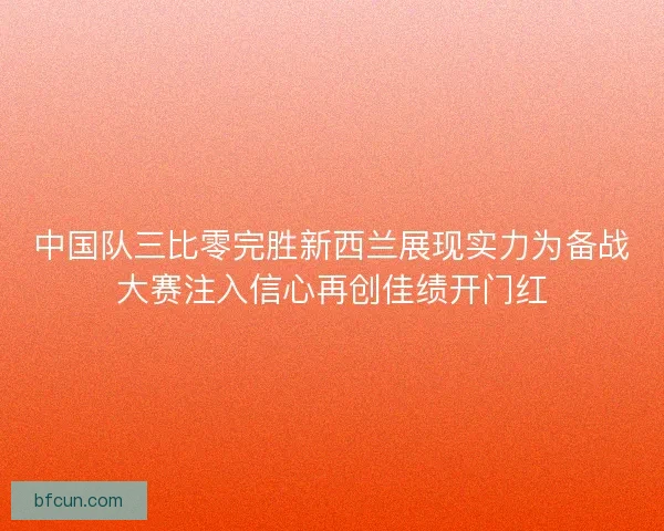 中国队三比零完胜新西兰展现实力为备战大赛注入信心再创佳绩开门红