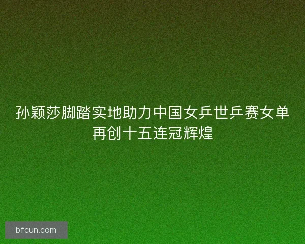 孙颖莎脚踏实地助力中国女乒世乒赛女单再创十五连冠辉煌