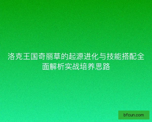 洛克王国奇丽草的起源进化与技能搭配全面解析实战培养思路