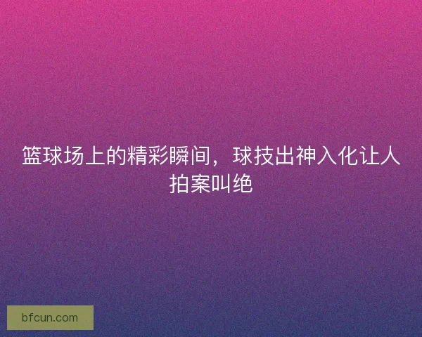 篮球场上的精彩瞬间，球技出神入化让人拍案叫绝