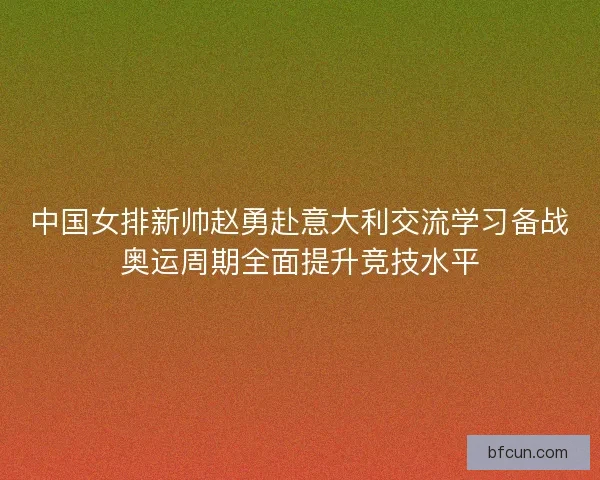 中国女排新帅赵勇赴意大利交流学习备战奥运周期全面提升竞技水平