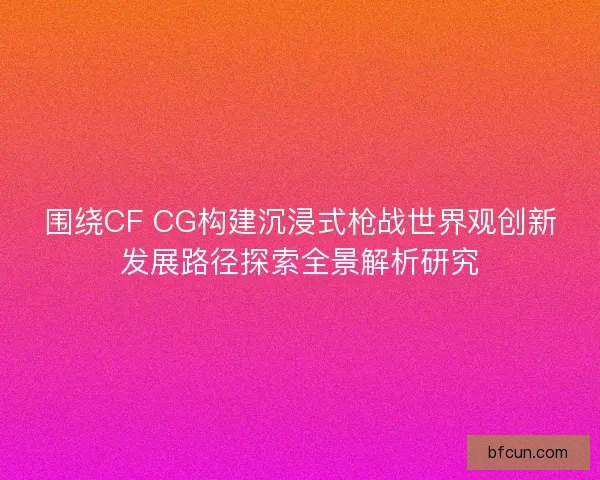 围绕CF CG构建沉浸式枪战世界观创新发展路径探索全景解析研究