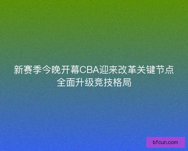 新赛季今晚开幕CBA迎来改革关键节点全面升级竞技格局