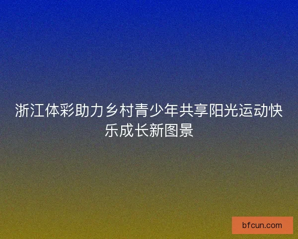 浙江体彩助力乡村青少年共享阳光运动快乐成长新图景