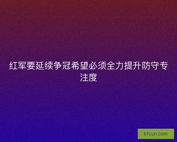 红军要延续争冠希望必须全力提升防守专注度