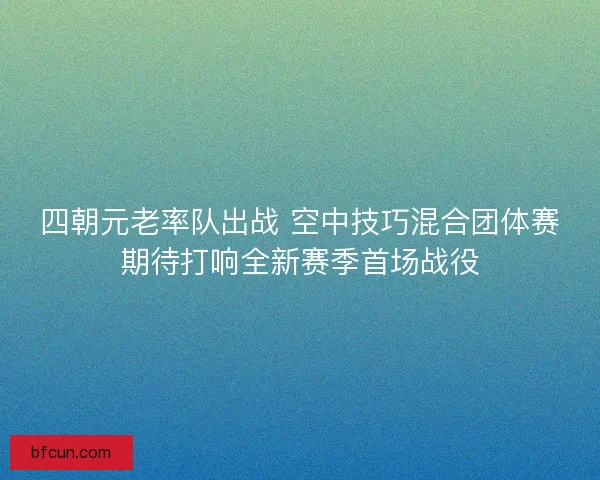 四朝元老率队出战 空中技巧混合团体赛期待打响全新赛季首场战役
