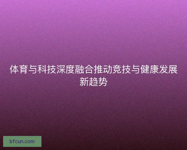体育与科技深度融合推动竞技与健康发展新趋势