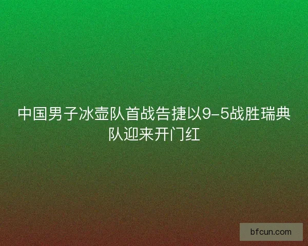 中国男子冰壶队首战告捷以9-5战胜瑞典队迎来开门红 中国男子冰壶队首战告捷以9-5战胜瑞典队迎来开门红