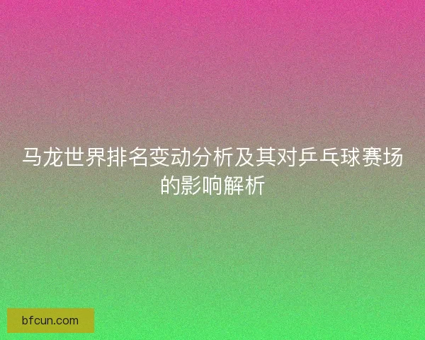 马龙世界排名变动分析及其对乒乓球赛场的影响解析 马龙世界排名变动分析及其对乒乓球赛场的影响解析
