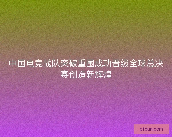 中国电竞战队突破重围成功晋级全球总决赛创造新辉煌 中国电竞战队突破重围成功晋级全球总决赛创造新辉煌