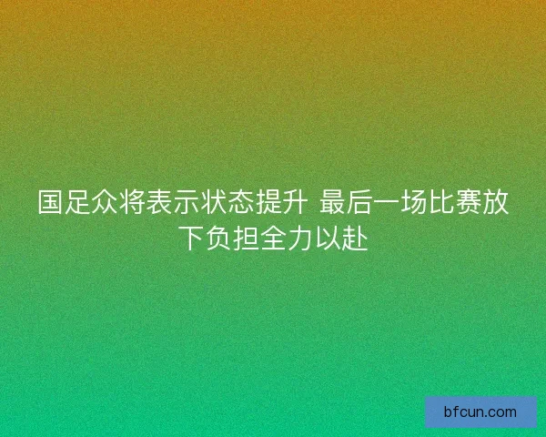 国足众将表示状态提升 最后一场比赛放下负担全力以赴 国足众将表示状态提升 最后一场比赛放下负担全力以赴